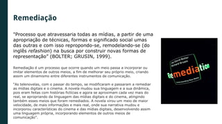 "Processo que atravessaria todas as mídias, a partir de uma
apropriação de técnicas, formas e significado social umas
das outras e com isso repropondo-se, remodelando-se (do
inglês refashion) na busca por construir novas formas de
representação” (BOLTER; GRUSIN, 1999).
Remediação é um processo que ocorre quando um meio passa a incorporar ou
imitar elementos de outros meios, a fim de melhorar seu próprio meio, criando
assim um dinamismo entre diferentes instrumentos de comunicação.
“As telenovelas, com o passar do tempo, se modificaram e passaram a remediar
as mídias digitais e o cinema. A novela mudou sua linguagem e a sua dinâmica,
pois eram feitas com histórias fictícias e agora se aproximam cada vez mais do
real, se apropriando da linguagem das mídias digitais e do cinema, atingindo
também esses meios que foram remediados. A novela virou um meio de maior
velocidade, de mais informações e mais real, onde sua narrativa mudou e
incorporou características do cinema e das mídias digitais, desenvolvendo assim
uma linguagem própria, incorporando elementos de outros meios de
comunicação”.
Remediação
 