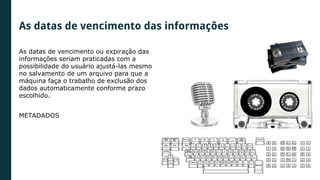 As datas de vencimento das informações
As datas de vencimento ou expiração das
informações seriam praticadas com a
possibilidade do usuário ajustá-las mesmo
no salvamento de um arquivo para que a
máquina faça o trabalho de exclusão dos
dados automaticamente conforme prazo
escolhido.
METADADOS
 