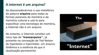 Se desconsiderarmos o uso metafórico
da palavra arquivo para todas as
formas possíveis da memória e da
memória cultural e usá-lo para
especificar uma tecnologia de memória,
a Internet não é um arquivo.
No entanto, a Internet constitui um
novo tipo de “transarquivo’”, já
presente na concepção de Ted Nelson
de hipertexto e hipermídia: um arquivo
dinâmico e a essência do que é
atualização permanente.
A internet é um arquivo?
 