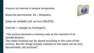 Arquivo na internet é sempre temporário;
Reescrito permanente. Ex.: Wikipédia;
Datas de validade (ref. ao livro DELETE);
Internet = coleção ou montagem;
“The archive becomes a memory only at the moment of its
standardization.
The codes involved can be stored according to the rules of the
archive. But the things actually realized on this basis can be only
documented, not archived”.
 