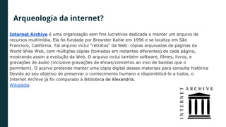 Internet Archive é uma organização sem fins lucrativos dedicada a manter um arquivo de
recursos multimídia. Ela foi fundada por Brewster Kahle em 1996 e se localiza em São
Francisco, Califórnia. Tal arquivo inclui "retratos" da Web: cópias arquivadas de páginas da
World Wide Web, com múltiplas cópias (tomadas em instantes diferentes) de cada página,
mostrando assim a evolução da Web. O arquivo inclui também software, filmes, livros, e
gravações de áudio (inclusive gravações de shows/concertos ao vivo de bandas que o
permitem). O acervo pretende manter uma cópia digital desses materiais para consulta histórica
Devido ao seu objetivo de preservar o conhecimento humano e disponibilizá-lo a todos, o
Internet Archive já foi comparado à Biblioteca de Alexandria.
Wikipédia
Arqueologia da internet?
 