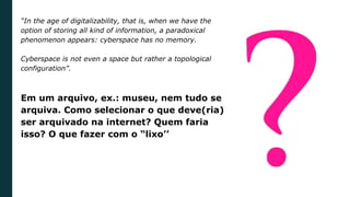 “In the age of digitalizability, that is, when we have the
option of storing all kind of information, a paradoxical
phenomenon appears: cyberspace has no memory.
Cyberspace is not even a space but rather a topological
configuration”.
Em um arquivo, ex.: museu, nem tudo se
arquiva. Como selecionar o que deve(ria)
ser arquivado na internet? Quem faria
isso? O que fazer com o “lixo’’
 