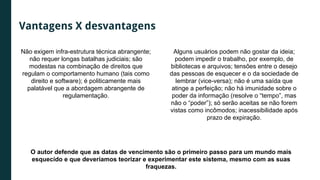 Não exigem infra-estrutura técnica abrangente;
não requer longas batalhas judiciais; são
modestas na combinação de direitos que
regulam o comportamento humano (tais como
direito e software); é politicamente mais
palatável que a abordagem abrangente de
regulamentação.
Alguns usuários podem não gostar da ideia;
podem impedir o trabalho, por exemplo, de
bibliotecas e arquivos; tensões entre o desejo
das pessoas de esquecer e o da sociedade de
lembrar (vice-versa); não é uma saída que
atinge a perfeição; não há imunidade sobre o
poder da informação (resolve o “tempo”, mas
não o “poder”); só serão aceitas se não forem
vistas como incômodos; inacessibilidade após
prazo de expiração.
O autor defende que as datas de vencimento são o primeiro passo para um mundo mais
esquecido e que deveríamos teorizar e experimentar este sistema, mesmo com as suas
fraquezas.
Vantagens X desvantagens
 