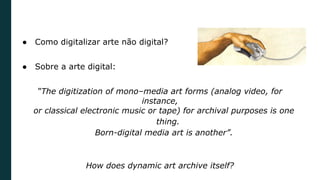 ● Como digitalizar arte não digital?
● Sobre a arte digital:
“The digitization of mono–media art forms (analog video, for
instance,
or classical electronic music or tape) for archival purposes is one
thing.
Born-digital media art is another”.
How does dynamic art archive itself?
 