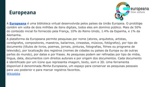 A Europeana é uma biblioteca virtual desenvolvida pelos países da União Europeia. O protótipo
contém em volta de dois milhões de itens digitais, todos eles em domínio público. Mais de 50%
do conteúdo inicial foi fornecido pela França, 10% do Reino Unido, 1.4% da Espanha, e 1% da
Alemanha.
A plataforma da Europeana permite pesquisas por nome (atores, arquitetos, artistas,
coreógrafos, compositores, maestros, bailarinos, cineastas, músicos, fotógrafos), por tipo de
documento (títulos de livros, poemas, jornais, pinturas, fotografias, filmes ou programa de
televisão), por localização dos registros (nomes de cidades ou países da Europa ou de outras
partes do mundo), por datas e por frases. As pesquisas podem ser refinadas por tipo de mídia,
língua, data, documentos com direitos autorais e por origem dos documentos. Cada documento
é identificado por um ícone que representa imagem, texto, som e 3D. Uma ferramenta
disponível é denominada Minha Europeana, um espaço para conservar as pesquisas pessoais
para uso posterior e para marcar registros favoritos.
Wikipédia
Europeana
 