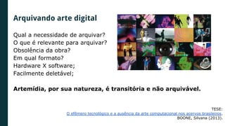 Qual a necessidade de arquivar?
O que é relevante para arquivar?
Obsolência da obra?
Em qual formato?
Hardware X software;
Facilmente deletável;
Artemídia, por sua natureza, é transitória e não arquivável.
TESE:
O efêmero tecnológico e a ausência da arte computacional nos acervos brasileiros.
BOONE, Silvana (2013).
Arquivando arte digital
 