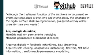 “Although the traditional function of the archive is to document an
event that took place at one time and in one place, the emphasis in
the digital archive shifts to regeneration, (co-)produced by online
users for their own needs”.
Arqueologia da mídia;
Memória está em permanente transição;
Memória permanente X memória dinâmica;
Arquivos digitais = feedback instantâneo. Ex.: streaming;
Arquivos self-learning, adaptativos, metadating, flexíveis, Net-base
information, transformação permanente e updating.
 