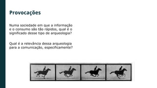 Numa sociedade em que a informação
e o consumo são tão rápidos, qual é o
significado desse tipo de arqueologia?
Qual é a relevância dessa arqueologia
para a comunicação, especificamente?
Provocações
 