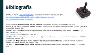 Bibliografia
FOUCAULT, Michel. A arqueologia do saber. Rio de Janeiro: Forense-Universitária, 1987.
http://jussiparikka.net/2012/05/08/what-is-media-archaeology-out-now/
http://monoskop.org/Media_archaeology
ERNST, Wolfgang. Digital memory and the archieve. Minneapolis: University of Minnessta Press, 2013.
FELINTO, E. Um futuro complexo, híbrido, incerto e heterogêneo. Revista do Instituto Humanitas Unisinos. UNISINOS.
Número 375, Outubro 2011.
HUHTAMO, Erkki. From Kaleidoscomaniac to Cybernerd: notes toward na archaeology of the media. Leonardo, v. 30,
3/1997. Disponível em
<http://goo.gl/KjtQqz> Acesso em: 1 abr. 2015.
RÜDIGER, F. O passado pode nos ensinar a seu próprio respeito. Revista do Instituto Humanitas Unisinos. UNISINOS.
Número 375, Outubro 2011.
SILVEIRA, F. L. Arqueologia da mídia: preocupação com os estudos da técnica. Revista do Instituto Humanitas
Unisinos. UNISINOS. Número 375, Outubro 2011.
ZIELINSKI, S. Ser offline e existir online. Revista do Instituto Humanitas Unisinos. UNISINOS. Número 375, Outubro
2011.
 
