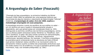 A Arqueologia do Saber (Foucault)
“Chamada de fase arqueológica, os primeiros trabalhos de Michel
Foucault (1926-1984) se pautaram por uma pesquisa histórica que
percorresse de alguma maneira o nascimento de determinadas “ciências”
modernas. A arqueologia do saber, livro de 1969, explica a
metodologia empregada em suas pesquisas.
A arqueologia encontra o ponto de equilíbrio de sua análise no saber –
em um domínio em que o sujeito é necessariamente situado e
dependente, sem que jamais possa ser considerado titular (p. 205).
Distinguindo os domínios científicos dos territórios arqueológicos, vemos
que os últimos podem atravessar textos ‘literários’ ou ‘filosóficos’, bem
como científicos. O saber não está contido somente em demonstrações,
mas pode estar em ficções, reflexões, narrativas, regulamentos
institucionais, decisões políticas. Por exemplo, ‘o território arqueológico
da gramática geral compreende tanto os devaneios de Fabre d’Olivet
(que jamais receberam status científico e se inscreveram antes no
pensamento místico) quanto à análise das proposições atribuitivas (que
era então aceita à luz da evidência e na qual a gramática gerativa pode
reconhecer, hoje, sua verdade prefigurada)’ (p. 206)”.
Fonte
 