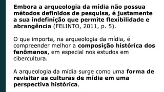 Embora a arqueologia da mídia não possua
métodos definidos de pesquisa, é justamente
a sua indefinição que permite flexibilidade e
abrangência (FELINTO, 2011, p. 5).
O que importa, na arqueologia da mídia, é
compreender melhor a composição histórica dos
fenômenos, em especial nos estudos em
cibercultura.
A arqueologia da mídia surge como uma forma de
revisitar as culturas de mídia em uma
perspectiva histórica.
 
