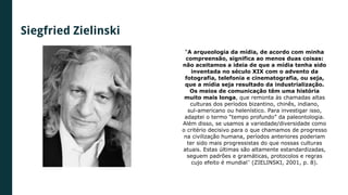 Siegfried Zielinski
“A arqueologia da mídia, de acordo com minha
compreensão, significa ao menos duas coisas:
não aceitamos a ideia de que a mídia tenha sido
inventada no século XIX com o advento da
fotografia, telefonia e cinematografia, ou seja,
que a mídia seja resultado da industrialização.
Os meios de comunicação têm uma história
muito mais longa, que remonta às chamadas altas
culturas dos períodos bizantino, chinês, indiano,
sul-americano ou helenístico. Para investigar isso,
adaptei o termo “tempo profundo” da paleontologia.
Além disso, se usamos a variedade/diversidade como
o critério decisivo para o que chamamos de progresso
na civilização humana, períodos anteriores poderiam
ter sido mais progressistas do que nossas culturas
atuais. Estas últimas são altamente estandardizadas,
seguem padrões e gramáticas, protocolos e regras
cujo efeito é mundial” (ZIELINSKI, 2001, p. 8).
 