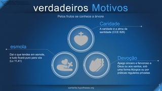 verdadeiros Motivos
Caridade
A caridade é a alma da
santidade (CCE 826)
Devoção
Apego sincero e fervoroso a
Deus ou aos santos, sob
uma forma litúrgica ou por
práticas regulares privadas
esmola
Dai o que tendes em esmola, e tudo ficará puro para vós (Lc
11,41).Dai o que tendes em esmola, e tudo ficará puro para vós (Lc
11,41).Dai o que tendes em esmola, e tudo ficará puro para vós (Lc
11,41).
Dai o que tendes em esmola,
e tudo ficará puro para vós
(Lc 11,41)
 
