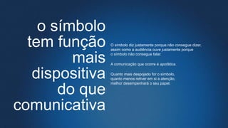 o símbolo
tem função
mais
dispositiva
do que
comunicativa
O símbolo diz justamente porque não consegue dizer,
assim como a audiência ouve justamente porque
o símbolo não consegue falar.
A comunicação que ocorre é apofática.
Quanto mais despojado for o símbolo,
quanto menos retiver em si a atenção,
melhor desempenhará o seu papel.
 