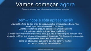 Vamos começar agora
Bem-vindos a esta apresentação
Aqui está o fruto de dois anos de pesquisa sobre a freguesia de Santa Rita,
terceira paróquia urbana do Rio de Janeiro.
Durante esse tempo, procurei estabelecer um diálogo entre
a Arquitetura, a Arte, a Arqueologia e a História,
à medida que me debruçava sobre o tema que viria a se tornar para mim um case,
um portal histórico que oferece um acesso privilegiado ao Rio de Janeiro setecentista.
Mergulhei em Santa Rita em três etapas,
como um observador que aperta os olhos para ver melhor:
seu tempo, sua igreja, seu simbolismo.
 