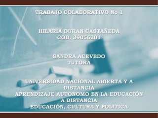 TRABAJO COLABORATIVO No 1


      HILARIA DURAN CASTAÑEDA
            COD. 39056201


          SANDRA ACEVEDO
              TUTORA


   UNIVERSIDAD NACIONAL ABIERTA Y A
              DISTANCIA
APRENDIZAJE AUTONOMO EN LA EDUCACIÓN
             A DISTANCIA
    EDUCACIÓN, CULTURA Y POLITICA
 