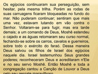 De acordo com o queécontadonaBíblia as charretes do faraótentaramperseguí-losFigura original das charretes do faraóEX. 14 23E os egípcios os perseguiram e entraram atrás deles até o meio do mar, com todos os cavalos, os carros e os cavaleiros do faraó. 24 Na vigília da manhã, o Senhor desde a coluna de fogo e de nuvem, olhou para o acampamento dos egipcios e os tumultuou. 25 Ele travou as rodas dos seus carros para andarem com dificuldade. Então os egípcios disseram: Fujamos de Israel, pois o Senhor combate por eles conta os egípcios. 26 Então o Senhor disse a Moisés: Estende a mão sobre o mar, para que as águas se voltem sobre os egípcios, sobre seus carros e cavaleiros. 27 Então Moises estendeu a mão sobre o mar, e este retomou a sua força ao amanhecer, e os egípcios fugiram, indo de encontro ao mar. Assim o Senhor derrubou os egípcios no meio do mar. 28 As águas voltaram e cobriram os carros e os cavaleiros e todo o exército do faraó, que haviam entrado no mar atrás deles. E não restou nem um deles sequer.