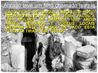Abraãoteve um filhochamadoIsaqueJacófilho de Isaquecavou um poçopróximo a Sychar, onde Jesus falou a umamulher de Samaria 1000 anos antes. Beduínos e judeuslocaischamameste de Poço de Jacó. Estafotofoitiradaem  1884 DC.