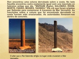 Coluna Memorial de Salomão.Quando Ron Wyatt visitoupelaprimeiravezNuweibaem 1978, eleencontrouumacolunaestiloFenícioencostadanaágua. Infelizmente as inscriçõestinhamsidocorroídaspelaerosão, porisso a importânciadestacolunanãofoipercebida ate 1984 quandoumasegundacoluna de granitofoiencontrada no ladooposto, nacostasaudita–idêntica a primeira, excetopelasinscriçõesqueestavaintáctas!