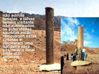 Ron encontrouumacolunaderrubada sobre a costa. No lado Saudita encontrououtraexatamente igual com una inscrição en hebraico antigo que diz, "MIZRAIM (Egito), SALOMÃO, EDOM, MORTE, FARAÓ, MOISÉS, YAHWEH." Ele crê que foram erigidas por Salomão para comemorar A travessia do Mar Vermelho. As inscrições sobre a coluna que foi encontrada derrubadana costa haviam sido erosionadas. As autoridades firmaram-nas dentro de concreto.O pilar que o Rei Salomão erigiu no lugar onde cruzaram o Mar Vermelho