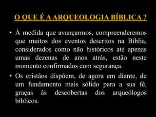 • À medida que avançarmos, compreenderemos
que muitos dos eventos descritos na Bíblia,
considerados como não históricos até apenas
umas dezenas de anos atrás, estão neste
momento confirmados com segurança.
• Os cristãos dispõem, de agora em diante, de
um fundamento mais sólido para a sua fé,
graças às descobertas dos arqueólogos
bíblicos.
O QUE É AARQUEOLOGIA BÍBLICA ?
 