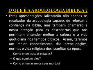 • Estas apresentações salientarão não apenas os
resultados da arqueologia capazes de reforçar a
confiança na Bíblia, mas também chamarão a
nossa atenção para as descobertas que nos
permitem entender melhor a cultura e a vida
quotidiana nos tempos bíblicos. Assim, teremos
um maior conhecimento das preocupações,
normas e vida religiosa dos israelitas da época.
– Como eram as suas cidades?
– O que comiam eles?
– Como enterravam os seus mortos?
O QUE É AARQUEOLOGIA BÍBLICA ?
 