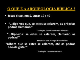• Jesus disse, em S. Lucas 19 : 40
• “…digo-vos que, se estes se calarem, as próprias
pedras clamarão.”
Tradução João Ferreira de Almeida
“…Digo-vos: se estes se calarem, clamarão as
pedras!”
Tradução dos Monges Beneditinos
“Olhem que se estes se calarem, até as pedras
hão-de gritar.”
Tradução Interconfessional
O QUE É AARQUEOLOGIA BÍBLICA ?
 