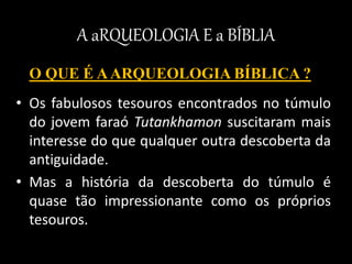 A aRQUEOLOGIA E a BÍBLIA
O QUE É AARQUEOLOGIA BÍBLICA ?
• Os fabulosos tesouros encontrados no túmulo
do jovem faraó Tutankhamon suscitaram mais
interesse do que qualquer outra descoberta da
antiguidade.
• Mas a história da descoberta do túmulo é
quase tão impressionante como os próprios
tesouros.
 