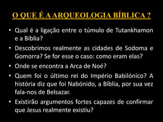 O QUE É AARQUEOLOGIA BÍBLICA ?
• Qual é a ligação entre o túmulo de Tutankhamon
e a Bíblia?
• Descobrimos realmente as cidades de Sodoma e
Gomorra? Se for esse o caso: como eram elas?
• Onde se encontra a Arca de Noé?
• Quem foi o último rei do Império Babilónico? A
história diz que foi Nabónido, a Bíblia, por sua vez
fala-nos de Belsazar.
• Existirão argumentos fortes capazes de confirmar
que Jesus realmente existiu?
 