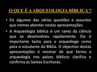 • Eis algumas das várias questões e assuntos
que iremos abordar nestas apresentações.
• A Arqueologia bíblica é um ramo da ciência
que se desenvolveu rapidamente. Ela é
importante tanto para o arqueólogo como
para o estudante da Bíblia. O objectivo destas
apresentações é mostrar de que forma a
arqueologia nos países bíblicos clarifica e
confirma as Santas Escrituras.
O QUE É AARQUEOLOGIA BÍBLICA ?
 