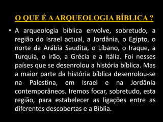 • A arqueologia bíblica envolve, sobretudo, a
região do Israel actual, a Jordânia, o Egipto, o
norte da Arábia Saudita, o Líbano, o Iraque, a
Turquia, o Irão, a Grécia e a Itália. Foi nesses
países que se desenrolou a história bíblica. Mas
a maior parte da história bíblica desenrolou-se
na Palestina, em Israel e na Jordânia
contemporâneos. Iremos focar, sobretudo, esta
região, para estabelecer as ligações entre as
diferentes descobertas e a Bíblia.
O QUE É AARQUEOLOGIA BÍBLICA ?
 
