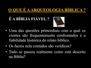 É A BÍBLIA FIÁVEL ?
• Uma das questões primordiais com a qual os
crentes são frequentemente confrontados é a
fiabilidade histórica do relato bíblico.
• Os factos nela contados são verídicos?
• Tudo se passou realmente como está descrito
na Bíblia?
O QUE É AARQUEOLOGIA BÍBLICA ?
 