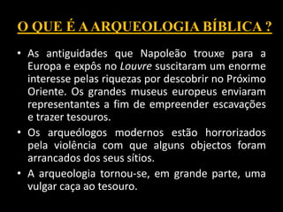 O QUE É AARQUEOLOGIA BÍBLICA ?
• As antiguidades que Napoleão trouxe para a
Europa e expôs no Louvre suscitaram um enorme
interesse pelas riquezas por descobrir no Próximo
Oriente. Os grandes museus europeus enviaram
representantes a fim de empreender escavações
e trazer tesouros.
• Os arqueólogos modernos estão horrorizados
pela violência com que alguns objectos foram
arrancados dos seus sítios.
• A arqueologia tornou-se, em grande parte, uma
vulgar caça ao tesouro.
 