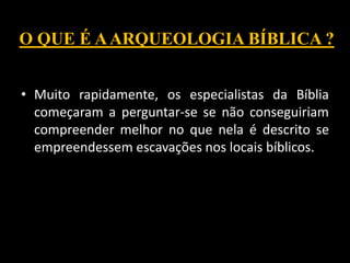 • Muito rapidamente, os especialistas da Bíblia
começaram a perguntar-se se não conseguiriam
compreender melhor no que nela é descrito se
empreendessem escavações nos locais bíblicos.
O QUE É AARQUEOLOGIA BÍBLICA ?
 