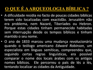 O QUE É AARQUEOLOGIA BÍBLICA ?
• A dificuldade residia no facto de poucas cidades bíblicas
terem sido localizadas com exactidão. Jerusalém não
era problema, nem Nazaré, Tiberíades ou Hebron.
Porque estas cidades tinham permanecido habitadas
sem interrupção desde os tempos bíblicos e tinham
mantido o seu nome.
• O ano de 1833 marcou uma mudança revolucionária
quando o teólogo americano Edward Robinson, um
especialista em línguas semíticas, compreendeu que,
seguindo certas regras linguísticas, era possível
comparar o nome dos locais árabes com os antigos
nomes bíblicos. Ele percorreu o país de lés a lés,
tentando localizar as cidades da Antiguidade.
 