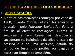 O QUE É AARQUEOLOGIA BÍBLICA ?
4 - AS ESCAVAÇÕES
• A prática das escavações começou por volta de
1860, quando Charles Warren foi enviado a
Jerusalém pelo Palestine Exploration Fund a
fim de aí efectuar escavações. Outros se
seguiram e, em breve, as descobertas
sucederam-se, incluindo a da célebre estela de
Mescha e a de uma inscrição, datada do
tempo de Jesus, que proibia aos pagãos o
acesso ao Templo de Jerusalém.
 