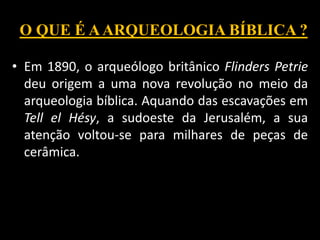 O QUE É AARQUEOLOGIA BÍBLICA ?
• Em 1890, o arqueólogo britânico Flinders Petrie
deu origem a uma nova revolução no meio da
arqueologia bíblica. Aquando das escavações em
Tell el Hésy, a sudoeste da Jerusalém, a sua
atenção voltou-se para milhares de peças de
cerâmica.
 