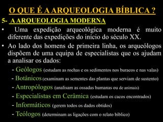 O QUE É AARQUEOLOGIA BÍBLICA ?
5- AARQUEOLOGIA MODERNA
• Uma expedição arqueológica moderna é muito
diferente das expedições do início do século XX.
• Ao lado dos homens de primeira linha, os arqueólogos
dispõem de uma equipa de especialistas que os ajudam
a analisar os dados:
- Geólogos (estudam as rochas e os sedimentos nos buracos e nas valas)
- Botânicos (examinam as sementes das plantas que serviam de sustento)
- Antropólogos (analisam as ossadas humanas ou de animais)
- Especialistas em Cerâmica (estudam os cacos encontrados)
- Informáticos (gerem todos os dados obtidos)
- Teólogos (determinam as ligações com o relato bíblico)
 