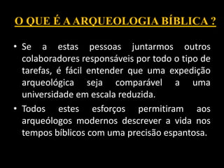 O QUE É AARQUEOLOGIA BÍBLICA ?
• Se a estas pessoas juntarmos outros
colaboradores responsáveis por todo o tipo de
tarefas, é fácil entender que uma expedição
arqueológica seja comparável a uma
universidade em escala reduzida.
• Todos estes esforços permitiram aos
arqueólogos modernos descrever a vida nos
tempos bíblicos com uma precisão espantosa.
 