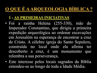 O QUE É AARQUEOLOGIA BÍBLICA ?
1 - AS PRIMEIRAS INICIATIVAS
• Foi a raínha Helena (255-330), mãe do
Imperador Constantino, que dirigiu a primeira
expedição arqueológica ao ordenar escavações
em Jerusalém na esperança de encontrar a cruz
de Cristo. A célebre igreja do Santo Sepulcro,
construída no local onde ela afirma ter
descoberto a cruz, é um monumento que
relembra a sua perseverança.
• Este interesse pelos locais sagrados da Bíblia
estendeu-se ao longo de toda a Idade Média.
 
