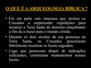 O QUE É AARQUEOLOGIA BÍBLICA ?
• Foi em parte este interesse que incitou os
Cruzados a empreender expedições para
arrancar a Terra Santa do domínio muçulmano
a fim de a trazer para o mundo cristão.
• Durante os dois séculos da sua presença na
Terra Santa, os Cruzados procuraram
febrilmente localizar os locais sagrados.
• Logo que pensavam dispor de indicações
suficientes, construíam monumentos nesses
locais.
 