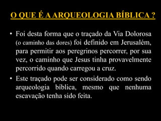 O QUE É AARQUEOLOGIA BÍBLICA ?
• Foi desta forma que o traçado da Via Dolorosa
(o caminho das dores) foi definido em Jerusalém,
para permitir aos peregrinos percorrer, por sua
vez, o caminho que Jesus tinha provavelmente
percorrido quando carregou a cruz.
• Este traçado pode ser considerado como sendo
arqueologia bíblica, mesmo que nenhuma
escavação tenha sido feita.
 