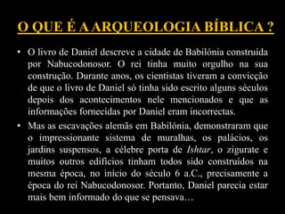 O QUE É AARQUEOLOGIA BÍBLICA ?
• O livro de Daniel descreve a cidade de Babilónia construída
por Nabucodonosor. O rei tinha muito orgulho na sua
construção. Durante anos, os cientistas tiveram a convicção
de que o livro de Daniel só tinha sido escrito alguns séculos
depois dos acontecimentos nele mencionados e que as
informações fornecidas por Daniel eram incorrectas.
• Mas as escavações alemãs em Babilónia, demonstraram que
o impressionante sistema de muralhas, os palácios, os
jardins suspensos, a célebre porta de Ishtar, o zigurate e
muitos outros edifícios tinham todos sido construídos na
mesma época, no início do século 6 a.C., precisamente a
época do rei Nabucodonosor. Portanto, Daniel parecia estar
mais bem informado do que se pensava…
 