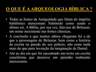 O QUE É AARQUEOLOGIA BÍBLICA ?
• Todas as fontes da Antiguidade que falam do império
babilónico mencionam Nabónido como sendo o
último rei. A Bíblia, por sua vez, fala-nos de Belsazar,
um nome inexistente nas fontes clássicas.
• A conclusão a que muitos sábios chegaram foi a de
que a personagem de Belsazar, bem como a história
da escrita na parede do seu palácio, não eram nada
mais do que pura invenção da imaginação de Daniel.
• Até ao dia em que foi encontrado um texto em escrita
cuneiforme que descreve um episódio realmente
interessante.
 