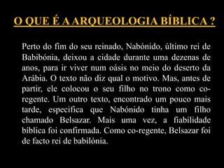 O QUE É AARQUEOLOGIA BÍBLICA ?
Perto do fim do seu reinado, Nabónido, último rei de
Babibónia, deixou a cidade durante uma dezenas de
anos, para ir viver num oásis no meio do deserto da
Arábia. O texto não diz qual o motivo. Mas, antes de
partir, ele colocou o seu filho no trono como co-
regente. Um outro texto, encontrado um pouco mais
tarde, especifica que Nabónido tinha um filho
chamado Belsazar. Mais uma vez, a fiabilidade
bíblica foi confirmada. Como co-regente, Belsazar foi
de facto rei de babilónia.
 