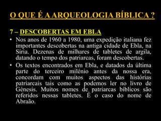 O QUE É AARQUEOLOGIA BÍBLICA ?
7 – DESCOBERTAS EM EBLA
• Nos anos de 1960 a 1980, uma expedição italiana fez
importantes descobertas na antiga cidade de Ebla, na
Síria. Dezenas de milhares de tabletes de argila,
datando o tempo dos patriarcas, foram descobertas.
• Os textos encontrados em Ebla, e datados da última
parte do terceiro milénio antes da nossa era,
concordam com muitos aspectos das histórias
patriarcais tais como as podemos ler no livro de
Génesis. Muitos nomes de patriarcas bíblicos são
referidos nessas tabletes. É o caso do nome de
Abraão.
 