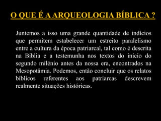 O QUE É AARQUEOLOGIA BÍBLICA ?
Juntemos a isso uma grande quantidade de indícios
que permitem estabelecer um estreito paralelismo
entre a cultura da época patriarcal, tal como é descrita
na Bíblia e a testemunha nos textos do início do
segundo milénio antes da nossa era, encontrados na
Mesopotâmia. Podemos, então concluir que os relatos
bíblicos referentes aos patriarcas descrevem
realmente situações históricas.
 