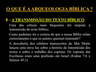 O QUE É AARQUEOLOGIA BÍBLICA ?
8 – A TRANSMISSÃO DO TEXTO BÍBLICO
Uma das críticas mais frequentes diz respeito à
transmissão do texto bíblico.
Como podemos ter a certeza de que a nossa Bíblia relata
correctamente o que os autores queriam transmitir?
A descoberta dos célebres manuscritos do Mar Morto
lançou uma nova luz sobre a história da transmissão dos
textos e sobre o trabalho dos copistas. Os copistas das
Escrituras eram uma profissão em Israel (Esdras 7:6 e
Salmos 45:1)
 