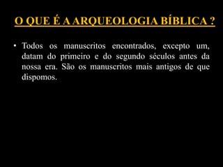 O QUE É AARQUEOLOGIA BÍBLICA ?
• Todos os manuscritos encontrados, excepto um,
datam do primeiro e do segundo séculos antes da
nossa era. São os manuscritos mais antigos de que
dispomos.
 