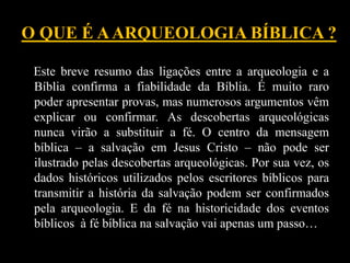 O QUE É AARQUEOLOGIA BÍBLICA ?
Este breve resumo das ligações entre a arqueologia e a
Bíblia confirma a fiabilidade da Bíblia. É muito raro
poder apresentar provas, mas numerosos argumentos vêm
explicar ou confirmar. As descobertas arqueológicas
nunca virão a substituir a fé. O centro da mensagem
bíblica – a salvação em Jesus Cristo – não pode ser
ilustrado pelas descobertas arqueológicas. Por sua vez, os
dados históricos utilizados pelos escritores bíblicos para
transmitir a história da salvação podem ser confirmados
pela arqueologia. E da fé na historicidade dos eventos
bíblicos à fé bíblica na salvação vai apenas um passo…
 
